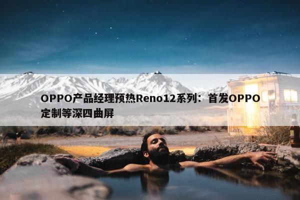 OPPO产品经理预热Reno12系列：首发OPPO定制等深四曲屏