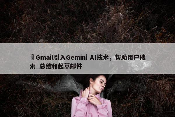 ​Gmail引入Gemini AI技术，帮助用户搜索_总结和起草邮件